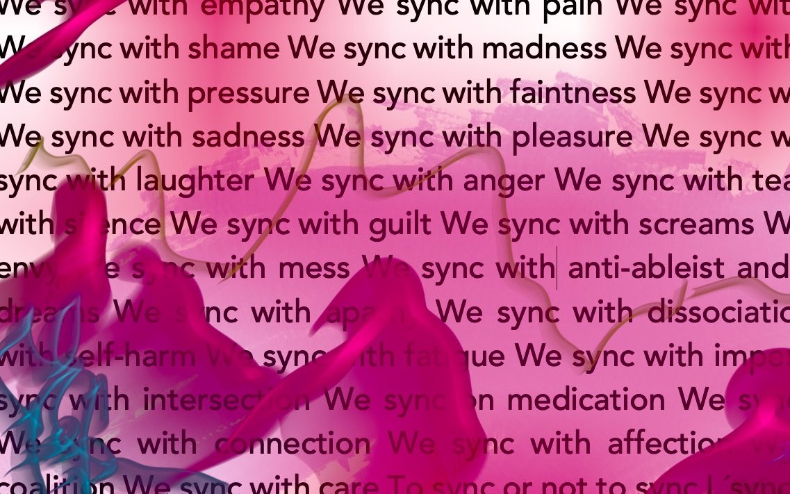 Image of text, small parts of the text are cut off on the edges, with red and pink cloudy colour blurs. Text saying: We sync with empathy We sync with pain We sync with brain fog We sync with shame We sync with madness We sync with numbness We sync with pressure We sync with faintness We sync with sickness We sync with sadness We sync with pleasure We sync with fear We sync with laughter We sync with anger We sync with tears We sync with silence We sync with guilt We sync with screams We sync with envy We sync with mess We sync with an anti-ableist and crip loving dream We sync with apathy We sync with dissociation We sync with self-harm We sync with fatigue We sync with imperfection We sync with intersection We sync on medication We sync with grief We sync with connection We sync with affection We sync with coalition We sync with care To sync or not to sync L´sync pour l´sync